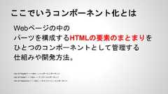 ここでいうコンポーネント化とはWebページの中のパーツを構成するHTMLの要素のまとまりをひとつのコンポーネントとして管理する仕組みや開発方法。<div id=”header”> 〜 </div> → ヘッダーコンポーネント<div id=”footer”> 〜 </div> → フッターコンポーネント<div id=”sidemenu”> 〜 </div> → サイドメニューコンポーネント 