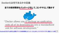 Dockerとは何であるかの定義13“Docker allows you to package an applicationwith all of its dependencies into a standardizedunit for software development.”www.docker.com全ての依存関係をパッケージ化して、コンテナとして動かすDockerはプログラム実行に必要な「すべての依存関係」をパッケージにします。バイナリやライブラリ、設定ファイル等。 