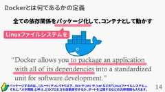 Dockerとは何であるかの定義14“Docker allows you to package an applicationwith all of its dependencies into a standardizedunit for software development.”www.docker.com全ての依存関係をパッケージ化して、コンテナとして動かすパッケージするのは、/ (ルート) ディレクトリ以下、 /bin や /etc や /var などの「Linuxファイルシステム」。それと、「メタ情報」と呼ぶ、どのプロセスを自動実行するか、ポートを公開するなどの汎用情報も入ります。Linuxファイルシステムを 