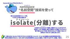 25isolate(分離)するア イ ソ レ ー ト“名前空間”技術を使ってnamespace大事なのは、Dockerで何かのプロセスを実行時、Linuxカーネルにある複数の名前空間技術を使い、特別な状態のプロセス、つまり、様々な名前空間等をisolate（分離）して実行する点です。分離して実行。日本語ではisolateを「隔離」と翻訳することもありますが、意味としては「地理的に異なる場所に引き離す」のではなく、壁や襖のように「分割」「区分けする」や「分離」するという意味合いのほうが、適切と思います。DockerはLinuxプロセスに対して、様々な名前空間やリソース等、「プロセスの実行環境」をネームスペースアイソレート 