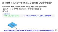 DockerfileDockerfile にイメージ構築に必要な全ての命令を書く• Ｄockerイメージは読み込み専用のイメージレイヤ群で構成• 各イメージ・レイヤが Dockerfile の命令に相当する• 記述例58FROM ubuntu:18.04 ← “ubuntu:18.04”のイメージから、レイヤを作成もう少し Dockerfile について掘り下げます。Dockerfile は自分でもテキスト・エディタ等で自由に書けます。 