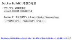 Docker BuildKit を使う方法• クライアントの環境変数• Docker デーモン設定ファイル /etc/docker/daemon.json62｛ "features": { "buildkit": true }}export DOCKER_BUILDKIT=1現在の Docker 18.03 以降では、 BuildKit を有効にすると、並列ビルドなどによって高速にイメージを構築できます。 