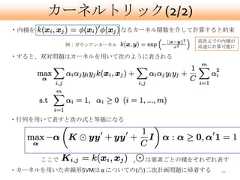 カーネルトリック(2/2)・内積を                       なるカーネル関数を介して計算すると約束                                         高次元での内積が             例：ガウシアンカーネル                 高速に計算可能に・すると、双対問題はカーネルを用いて次のように表される・行列を用いて表すと次の式と等価になる       ここで                   ,   は要素ごとの積をそれぞれ表す・カーネルを用いた非線形SVMは α についての(凸)二次計画問題に帰着する        10 