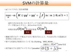 SVMの計算量・αについての凸二次計画問題   通常の内点法を用いると各ステップで Kの逆行列が必要となる   データ数をm とすると 、Kは m × m の行列   時間計算量           , 空間計算量                  激重                激重・機械学習ではデータ数 m が大きい場合がほとんど。内点法を用いた最適化は 実用的には使えない。・様々な高速化が提案されている Ex. Chunking, SMO , RSVM ,….                                 実験的に          time 程度・紹介論文では 近似アルゴリズムでprovableに                     time                                                      11 
