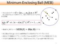 Minimum Enclosing Ball (MEB)・与えられたデータ         を                      R 全て内包するような球のうち、最も半径の小さいものを求める問題                                         c・最適な c , Rをもって           と表すことにする・次元数 d が d > 30 となると厳密解法だと非効率なアルゴリズムとなる・高次元でのMEBはコアセットを用いた (1 + ε)-近似アルゴリズムが提案されている・すなわち厳密解を R とすると、任意の ε > 0 に対して (1 + ε) R の解が得られる                                                    13 
