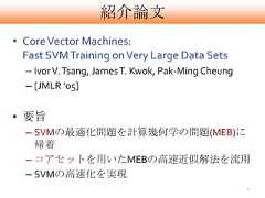 紹介論文• Core Vector Machines:  Fast SVM Training on Very Large Data Sets  – Ivor V. Tsang, James T. Kwok, Pak-Ming Cheung  – [JMLR ’05]• 要旨  – SVMの最適化問題を計算幾何学の問題(MEB)に    帰着  – コアセットを用いたMEBの高速近似解法を流用  – SVMの高速化を実現                                                    2 
