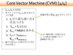Core Vector Machine (CVM) [4/4]• S0, c0, R0 を初期化• 各ステップ tで St , ct , Rt を次のよ  うに更新                         距離計算は    を介して行う   1. ct から最も遠い点 z      を見つける   2. St+1 = St ∪ { z }   3. St+1 のMEBを求める   4. ct+1 = cMEB(St+1)        小さいQPを解く必要がある                               ここは既存のSVMソルバ      Rt+1 = RMEB(St+1)        (SMO)を用いる• εR だけ拡大した球が全ての点を  含めば終了                                               32 