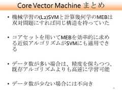 Core Vector Machine まとめ• 機械学習の(L2)SVMと計算幾何学のMEBは  双対問題にすれば同じ構造を持っていた• コアセットを用いてMEBを効率的に求め  る近似アルゴリズムがSVMにも適用でき  る• データ数が多い場合は、精度を保ちつつ、  既存アルゴリズムよりも高速に学習可能• データ数が尐ない場合には不向き                            39 