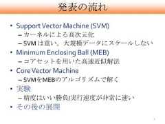 発表の流れ• Support Vector Machine (SVM)  – カーネルによる高次元化  – SVM は重い。大規模データにスケールしない• Minimum Enclosing Ball (MEB)  – コアセットを用いた高速近似解法• Core Vector Machine  – SVMをMEBのアルゴリズムで解く• 実験  – 精度はいい勝負/実行速度が非常に速い• その後の展開                                 4 