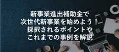 新事業進出補助金で次世代新事業を始めよう!採択されるポイントやこれまでの事例を解説