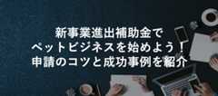 新事業進出補助金でペットビジネスを始めよう!申請のコツと成功事例を紹介