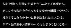 人間を襲い、混沌の世界を作らんとする悪魔たち。そして神の秩序を守らんとする天使の組織〈ベテル〉。対立するこれらの争いに巻き込まれた主人公は、ダアトを探索中、〈尋峯ヨーコ〉と出会うことになる･･･