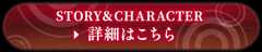 STORY＆CHARACTER 詳細はこちら