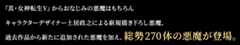 『真・女神転生Ⅴ』からおなじみの悪魔はもちろんキャラクターデザイナー土居政之による新規描き下ろし悪魔、過去作品から新たに追加された悪魔を加え、総勢270体の悪魔が登場。