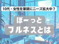 タイパの反動か――10代や女性を筆頭に高まる「ぼ～っとフルネス」へのニーズ、商機はどこにある？