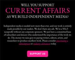 WILL YOU SUPPORT CURRENT AFFAIRS AS WE BUILD INDEPENDENT MEDIA?     Independent media is needed now more than ever, and our work is entirely made possible by our readers. We don’t have any ads. We’re a 501c3 nonprofit without any corporate sponsors. We just have a committed base of subscribers and donors who understand the importance of the work we do. The money we raise goes to paying writers, editors, artists, and researchers to produce excellent work. Please consider purchasing a subscription or making a donation today.  