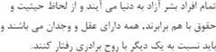 Article 1 of the Universal Declaration of Human Rights in Persian تمام افراد بشر آزاد به دنیا می آیند و از لحاظ حیثیت و حقوق با هم برابرند, همه دارای عقل و وجدان می باشند و باید نسبت به یک دیگر با روح برادری رفتار کنند.