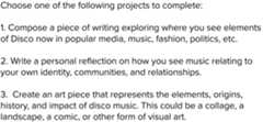 Text that gives the following instructions: Choose one of the following projects to complete: 1. Compose a piece of writing exploring where you see elements of Disco now in popular media, music, fashion, politics, etc.; 2. Write a personal reflection on how you see music relating to your own identity, communities, and relationships. 3. Create an art piece that represents the elements, origins, history, and impact of disco music. This could be a collage, a landscape, a comic, or other form of visual art.