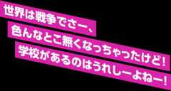 世界は戦争でさー、色んなとこ無くなっちゃったけど!学校があるのはうれしーよねー!