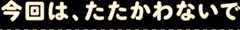 今回は、たたかわないで