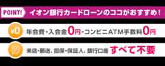 POINT！ イオン銀行カードローンのココがおすすめ！ 年会費・入会金0円・コンビニATM手数料0円 来店・郵送、担保・保証人 銀行口座すべて不要