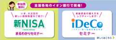 参加費無料！ 全国各地のイオン銀行で開催！ いま、大注目の新しい節税制度をご紹介！ 新NISA（少額投資非課税制度）まるわかりセミナー 老後の資金の備え方をレクチャーします！ iDeCo〔イデコ〕個人型確定拠出年金セミナー 詳しくはこちら