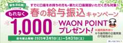 新生活応援！ エントリー不要 すでに口座をお持ちの方も・新たに口座開設いただく方も対象！ 春の給与振込キャンペーン もれなく1,000WAON POINTプレゼント！ 給与振込期間：2025年3月1日（土）～5月31日（土） ※適用条件あり ※今後同様の企画実施の可能性あり 詳しくはこちら