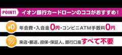 POINT！ イオン銀行カードローンのココがおすすめ！ 年会費・入会金0円・コンビニATM手数料0円 来店・郵送、担保・保証人 銀行口座すべて不要