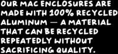 Our Mac enclosures are made with 100% recycled aluminum — a material that can be recycled repeatedly without sacrificing quality
