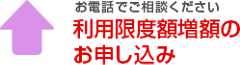 お電話でご相談ください 利用限度額増額のお申し込み