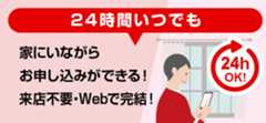 24時間いつでも家にいながらお申し込みができる！来店不要・Webで完結！