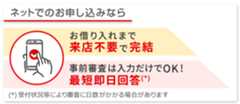 ネットでのお申し込みならお借り入れまで来店不要で完結　事前審査は入力だけでOK！最短即日回答　受付状況等により審査に日数がかかる場合があります