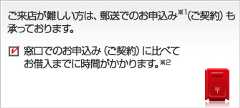 ご来店が難しい方は、郵送でのお申込み※1（ご契約）も承っております。窓口でのお申込み（ご契約）に比べてお借入までに時間がかかります。※2