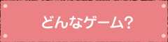 どんなゲーム？