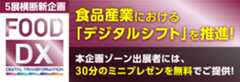 5展横断新企画 FOOD DX 食品産業における「デジタルシフト」を推進！ 本企画ゾーン出展者には、30分のミニプレゼンを無料でご提供！ 詳しくはこちら