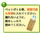 ペットボトル等、密閉可能な容器に入れてください。漏れないように、蓋をしっかり閉めてください。