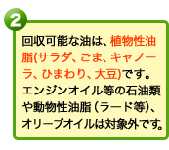 回収可能な油は、植物性油脂（サラダ、ごま、キャノーラ、ひまわり、大豆）です。エンジンオイル等の石油類や動物性油脂（ラード等）、オリーブオイルは対象外です。