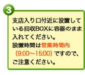 支店入り口付近に設置している回収BOXに容器のまま入れてください。設置時間は営業時間内（9:00～15:00）ですので、ご注意ください。