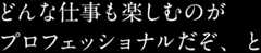 どんな仕事も楽しむのがプロフェッショナルだぞ、と