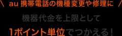 au 携帯電話の機種変更や修理に 機器代金として1ポイント単位でつかえる!