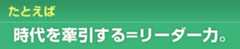 たとえば 時代を牽引する=リーダー力。