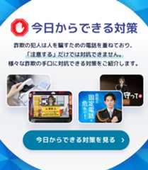 今日からできる対策 詐欺の犯人は人を騙すための電話を重ねており、「注意する」だけでは対抗できません。様々な詐欺の手口に対抗できる対策をご紹介します。