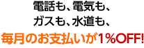 電話も、電気も、ガスも、水道も、毎月のお支払いが1％OFF!