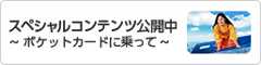 スペシャルコンテンツ公開中〜ポケットカードに乗って〜