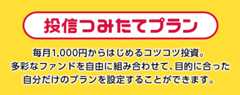 投信つみたてプラン 毎月1,000円からはじめるコツコツ投資。多彩なファンドを自由に組み合わせて、目的に合った自分だけのプランを設定することができます。