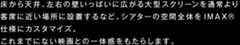 床から天井、左右の壁いっぱいに広がる大型スクリーンを通常より客席に近い場所に設置するなど、シアターの空間全体をIMAX仕様にカスタマイズ。これまでにない映画との一体感をもたらします。