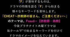 「F」が意味するものは、ドラマの特徴を語る「F」から始まる様々なキーワードを意味します。「CHEAT〜詐欺師の皆さん、ご注意ください〜」のテーマは、Fraud＝【詐欺師・偽物】今後プラチナイト木曜ドラマは毎クール“F”で始まるキーワードを付けてドラマのイメージを伝えていきます。