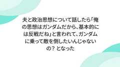 夫と政治思想について話したら「俺の思想はガンダムだから、基本的には反戦だね」と言われて、ガンダムに乗って敵を倒したいんじゃないの? となった