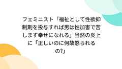 フェミニスト「福祉として性欲抑制剤を投与すれば男は性加害で苦しまず幸せになれる」当然の炎上に「正しいのに何故怒られるの?」