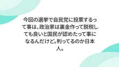 今回の選挙で自民党に投票するって事は、政治家は裏金作って脱税しても良いと国民が認めたって事になるんだけど。判ってるのか日本人。